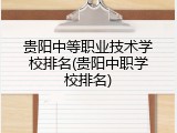 贵阳中等职业技术学校排名(贵阳中职学校排名)