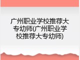 广州职业学校推荐大专幼师(广州职业学校推荐大专幼师)