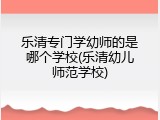 乐清专门学幼师的是哪个学校(乐清幼儿师范学校)