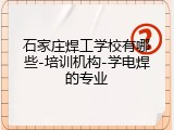 石家庄焊工学校有哪些-培训机构-学电焊的专业