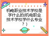 机电职业技术学校是学什么的(机电职业技术学校学什么专业？)