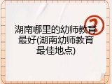 湖南哪里的幼师教育最好(湖南幼师教育最佳地点)