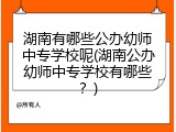 湖南有哪些公办幼师中专学校呢(湖南公办幼师中专学校有哪些？)