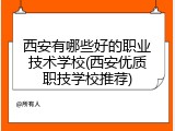 西安有哪些好的职业技术学校(西安优质职技学校推荐)