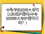 中专学的幼师大专可以改成护理吗(中专幼师转大专护理可行吗？)