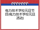 电力技术学校元旦节目(电力技术学校元旦活动)