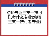 幼师专业三支一扶可以考什么专业(幼师三支一扶可考专业)