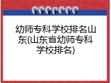 幼师专科学校排名山东(山东省幼师专科学校排名)