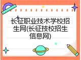 长征职业技术学校招生网(长征技校招生信息网)