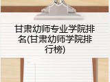 甘肃幼师专业学院排名(甘肃幼师学院排行榜)