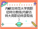 内蒙古师范大学高职幼师分数线(内蒙古师大高职幼师录取线)