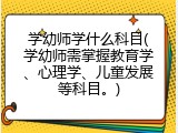 学幼师学什么科目(学幼师需掌握教育学、心理学、儿童发展等科目。)