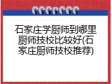 石家庄学厨师到哪里厨师技校比较好(石家庄厨师技校推荐)