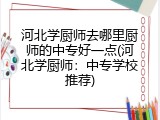 河北学厨师去哪里厨师的中专好一点(河北学厨师：中专学校推荐)