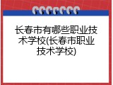 长春市有哪些职业技术学校(长春市职业技术学校)