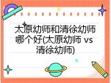 太原幼师和清徐幼师哪个好(太原幼师 vs 清徐幼师)