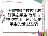 沧州市哪个技校比较好保定学生(沧州市技校推荐：适合保定学生的最佳选择)