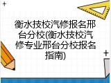 衡水技校汽修报名邢台分校(衡水技校汽修专业邢台分校报名指南)
