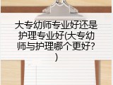 大专幼师专业好还是护理专业好(大专幼师与护理哪个更好？)