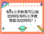 专科小学教育可以做幼师吗(专科小学教育能当幼师吗？)