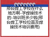 邢台焊工学校在什么地方啊-学焊接技术的-培训班多少钱(邢台焊工学校位置及焊接技术培训费用)