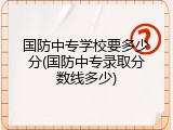 国防中专学校要多少分(国防中专录取分数线多少)