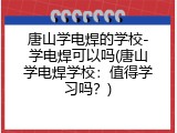 唐山学电焊的学校-学电焊可以吗(唐山学电焊学校：值得学习吗？)