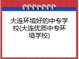 大连环境好的中专学校(大连优质中专环境学校)