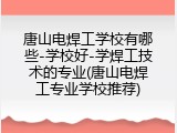 唐山电焊工学校有哪些-学校好-学焊工技术的专业(唐山电焊工专业学校推荐)