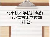 北京技术学校排名前十(北京技术学校前十排名)
