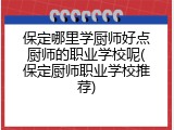 保定哪里学厨师好点厨师的职业学校呢(保定厨师职业学校推荐)