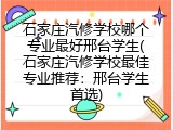 石家庄汽修学校哪个专业最好邢台学生(石家庄汽修学校最佳专业推荐：邢台学生首选)