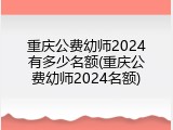 重庆公费幼师2024有多少名额(重庆公费幼师2024名额)