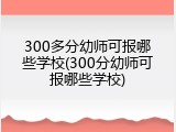 300多分幼师可报哪些学校(300分幼师可报哪些学校)