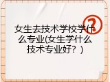 女生去技术学校学什么专业(女生学什么技术专业好？)
