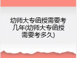 幼师大专函授需要考几年(幼师大专函授需要考多久)