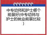 中专幼师和护士哪个前景好(中专幼师与护士的就业前景比较)