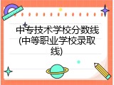 中专技术学校分数线(中等职业学校录取线)
