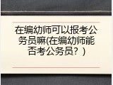 在编幼师可以报考公务员嘛(在编幼师能否考公务员？)