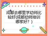 成都去哪里学幼师比较好(成都幼师培训哪家好？)