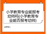 小学教育专业能报考幼师吗(小学教育专业能否报考幼师)