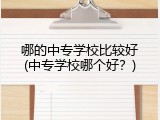 哪的中专学校比较好(中专学校哪个好？)