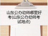 山东公办幼师哪里好考(山东公办幼师考试地点)