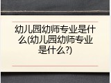 幼儿园幼师专业是什么(幼儿园幼师专业是什么?)