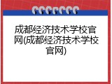 成都经济技术学校官网(成都经济技术学校官网)