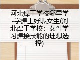 河北焊工学校哪里学-学焊工好呢女生(河北焊工学校：女性学习焊接技能的理想选择)