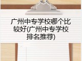广州中专学校哪个比较好(广州中专学校排名推荐)