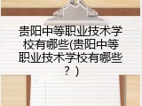 贵阳中等职业技术学校有哪些(贵阳中等职业技术学校有哪些？)