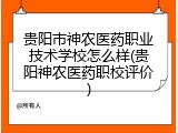 贵阳市神农医药职业技术学校怎么样(贵阳神农医药职校评价)