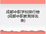 成都中职学校排行榜(成都中职教育排名表)